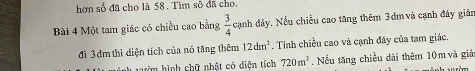 hơn số đã cho là 58. Tìm số đã cho. 
Bài 4 Một tam giác có chiều cao bằng  3/4  cạnh đáy. Nếu chiều cao tăng thêm 3dm và cạnh đáy giản 
đi 3 dm thì diện tích của nó tăng thêm 12dm^2. Tính chiều cao và cạnh đáy của tam giác. 
hờn hình chữ nhật có diện tích 720m^2. Nếu tăng chiều dài thêm 10m và giả