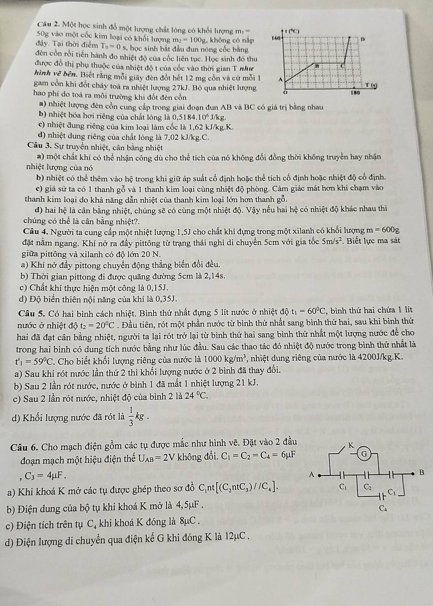 Một học sinh đổ một lượng chất lỏng có khối lượng m_1=
50g vào một cốc kim loại có khối lượng m_2=100g , không có nắp 
đậy. Tại thời điểm T_0=0 s, học sinh bắt đầu đun nóng cốc bằng
đèn cồn rồi tiến hành đo nhiệt độ của cốc liên tục. Học sinh đó thu
được đồ thị phụ thuộc của nhiệt độ t của cốc vào thời gian T như
hình vẽ bên. Biết răng mỗi giây đèn đốt hết 12 mg cồn và cứ mỗi 1 
gam cổn khi đốt cháy toả ra nhiệt lượng 27kJ. Bỏ qua nhiệt lượng
hao phí do toả ra môi trường khi đốt đèn cồn
a) nhiệt lượng đèn cồn cung cấp trong giai đoạn đun AB và BC có giá trị bằng nhau
b) nhiệt hóa hơi riêng của chất lỏng là 0. 5184.10^6J/kg
c) nhiệt đung riêng của kim loại làm cốc là 1,62 kJ/kg.K.
d) nhiệt dung riêng của chất lỏng là 7,02 kJ/kg.C.
Câu 3. Sự truyền nhiệt, cân bằng nhiệt
a) một chất khí có thể nhận công dù cho thể tích của nó không đổi đồng thời không truyền hay nhận
nhiệt lượng của nó
b) nhiệt có thể thêm vào hệ trong khi giữ áp suất cố định hoặc thể tích cố định hoặc nhiệt độ cố định.
c) giả sử ta có 1 thanh gỗ và 1 thanh kim loại cùng nhiệt độ phòng. Cảm giác mát hơn khi chạm vào
thanh kim loại do khả năng dẫn nhiệt của thanh kim loại lớn hơn thanh gỗ.
d) hai hệ là cân bằng nhiệt, chúng sẽ có cùng một nhiệt độ. Vậy nếu hai hệ có nhiệt độ khác nhau thì
chúng có thể là cân bằng nhiệt?.
Câu 4. Người ta cung cấp một nhiệt lượng 1,5J cho chất khí đựng trong một xilanh có khối lượng m=600g
đặt nằm ngang. Khí nở ra đầy pittông từ trạng thái nghỉ di chuyển 5cm với gia tốc 5m/s^2. Biết lực ma sát
giữa pittông và xilanh có độ lớn 20 N.
a) Khí nở đẩy pittong chuyển động thẳng biến đổi đều.
b) Thời gian pittong đi được quãng đường 5cm là 2,14s.
c) Chất khí thực hiện một công là 0,15J.
d) Độ biến thiên nội năng của khí là 0,35J.
Câu 5. Có hai bình cách nhiệt. Bình thứ nhất đựng 5 lít nước ở nhiệt độ t_1=60^0C , bình thứ hai chứa 1 lít
nước ở nhiệt độ t_2=20^0C. Đầu tiên, rót một phần nước từ bình thứ nhất sang bình thứ hai, sau khi bình thứ
hai đã đạt cân bằng nhiệt, người ta lại rót trở lại từ bình thứ hai sang bình thứ nhất một lượng nước để cho
trong hai bình có dung tích nước bằng như lúc đầu. Sau các thao tác đó nhiệt độ nước trong bình thứ nhất là
t'_1=59^0C. Cho biết khối lượng riêng của nước là 1000kg/m^3 , nhiệt dung riêng của nước là 4200J/kg.K.
a) Sau khi rót nước lần thứ 2 thì khối lượng nước ở 2 bình đã thay đổi.
b) Sau 2 lần rót nước, nước ở bình 1 đã mất 1 nhiệt lượng 21 kJ.
c) Sau 2 lần rót nước, nhiệt độ của bình 2 là 24°C.
d) Khối lượng nước đã rót là  1/3 kg.
Câu 6. Cho mạch điện gồm các tụ được mắc như hình vẽ. Đặt vào 2 đầu
đoạn mạch một hiệu điện thế U_AB=2V không đổi. C_1=C_2=C_4=6mu F
C_3=4mu F.
a) Khi khoá K mở các tụ được ghép theo sơ đồ C_1nt[(C_2ntC_3)//C_4].
b) Điện dung của bộ tụ khi khoá K mở là 4,5μF .
c) Điện tích trên tụ C, khi khoá K đóng là 8μC .
d) Điện lượng di chuyển qua điện kế G khi đóng K là 12μC .