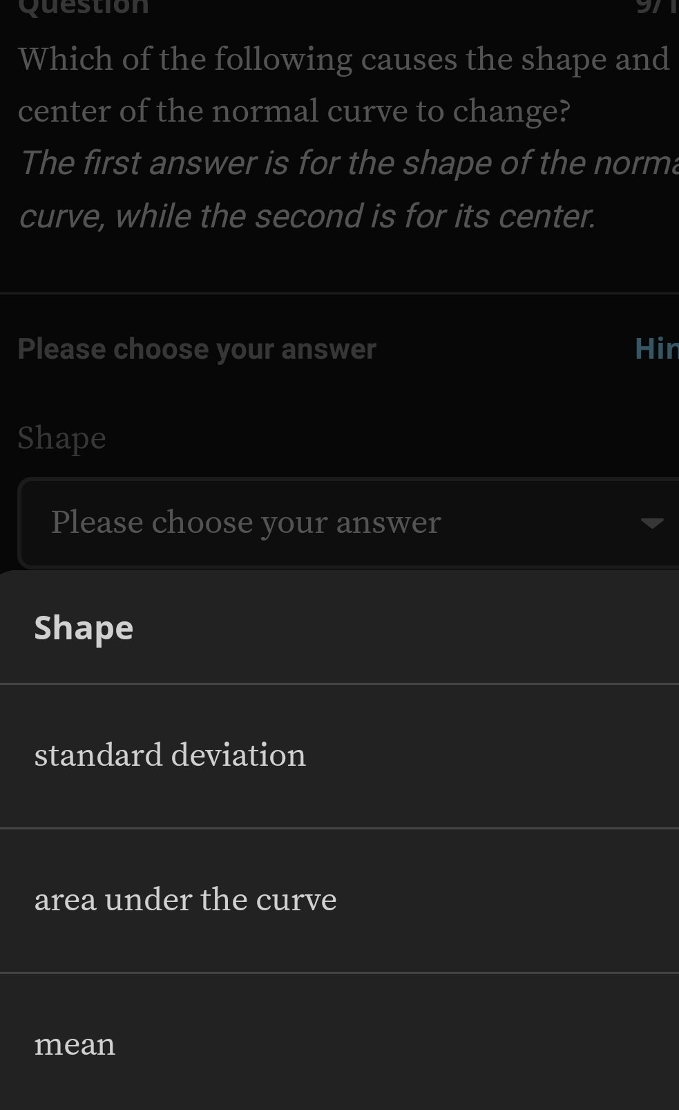 Question
Which of the following causes the shape and
center of the normal curve to change?
The first answer is for the shape of the norma
curve, while the second is for its center.
Please choose your answer Hir
Shape
Please choose your answer
Shape
standard deviation
area under the curve
mean