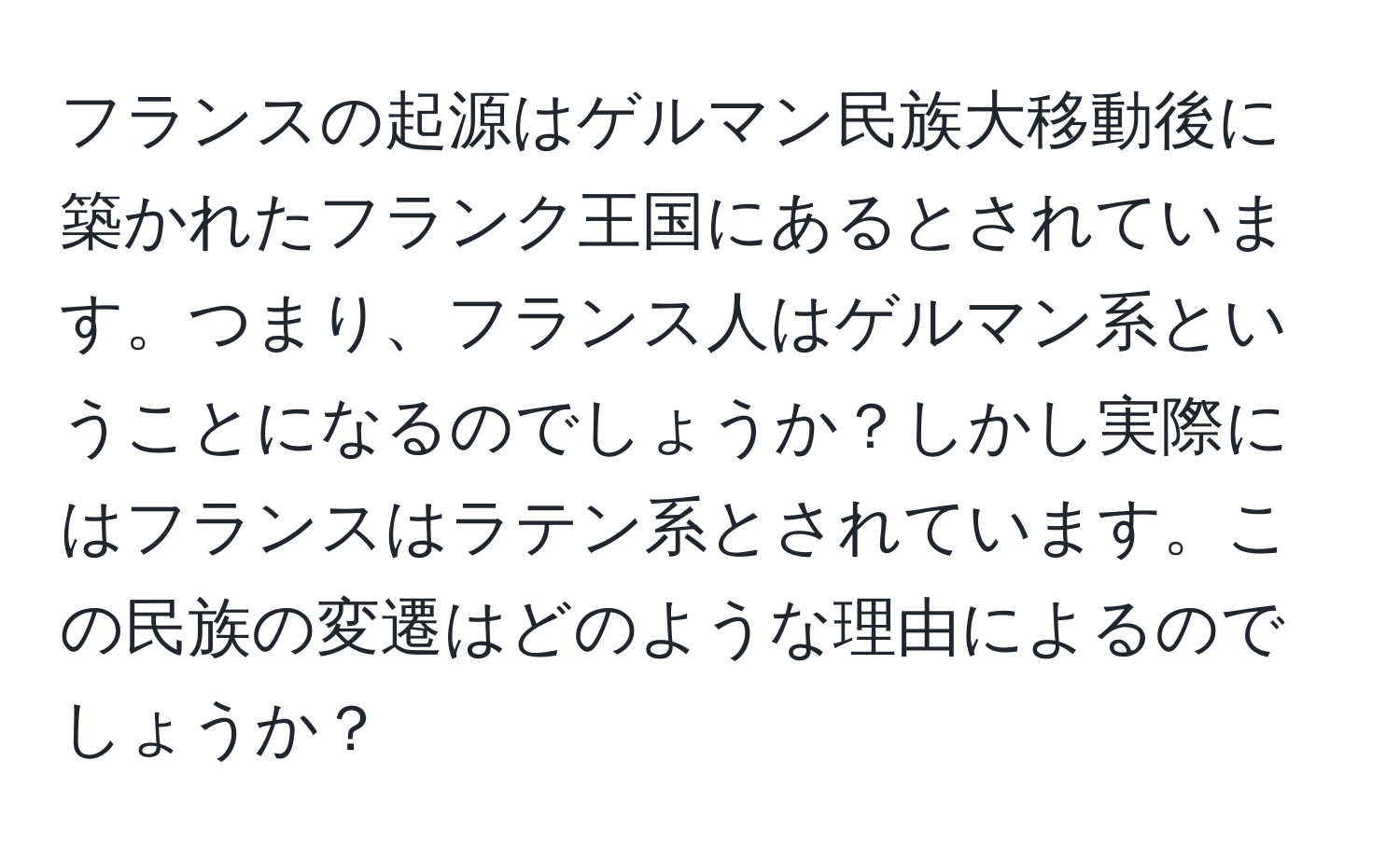 フランスの起源はゲルマン民族大移動後に築かれたフランク王国にあるとされています。つまり、フランス人はゲルマン系ということになるのでしょうか？しかし実際にはフランスはラテン系とされています。この民族の変遷はどのような理由によるのでしょうか？