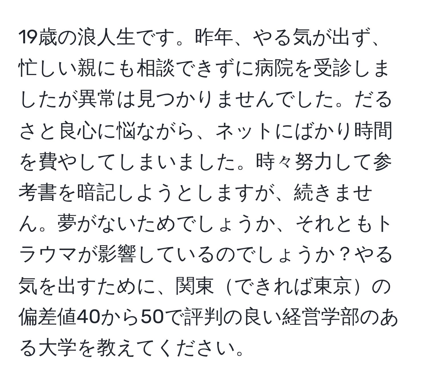 19歳の浪人生です。昨年、やる気が出ず、忙しい親にも相談できずに病院を受診しましたが異常は見つかりませんでした。だるさと良心に悩ながら、ネットにばかり時間を費やしてしまいました。時々努力して参考書を暗記しようとしますが、続きません。夢がないためでしょうか、それともトラウマが影響しているのでしょうか？やる気を出すために、関東できれば東京の偏差値40から50で評判の良い経営学部のある大学を教えてください。