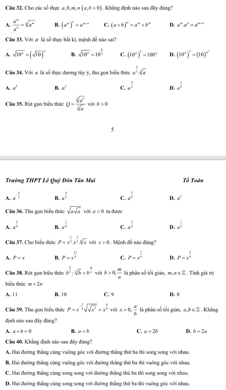 Cho các số thực a,b, m, ,n(a,b>0). Khẳng định nào sau đây đúng?
A.  a^m/a^n =sqrt[n](a^m) B. (a^m)^n=a^(m+n) C. (a+b)^m=a^m+b^m D. a^m.a^n=a^(m+)
Câu 33. Với α là số thực bất kì, mệnh đề nào sai?
A. sqrt(10^(alpha))=(sqrt(10))^alpha  B. sqrt(10^(alpha))=10^(frac alpha)2 C. (10^(alpha))^2=100^(alpha) D. (10^(alpha))^2=(10)^alpha^2
Câu 34. Với a là số thực dương tùy ý, thu gọn biểu thức a^(frac 5)3· sqrt[3](a)
A. a^5 B. a^2 C. a^(frac 4)3 a^(frac 1)9
D.
Câu 35. Rút gọn biểu thức Q= sqrt[3](a^5)/sqrt[3](a)  với b>0
Trường THPT Lê Quý Đôn Tân Mai Tổ Toán
A. a^(-frac 4)3 a^(frac 4)3 a^(frac 5)9
B.
C.
D. a^2
Câu 36. Thu gọn biểu thức sqrt(asqrt a) với a>0 ta được
A. a^(frac 5)4 a^(frac 1)4 a^(frac 3)4 a^(frac 1)2
B.
C.
D.
Câu 37. Cho biểu thức P=x^(frac 1)2.x^(frac 1)3.sqrt[6](x) với x>0. Mệnh đề nào đúng?
A. P=x B. P=x^(frac 11)6 P=x^(frac 7)6 D. P=x^(frac 5)6
C.
Câu 38. Rút gọn biểu thức b^(frac 5)3:sqrt[3](b)=b^(frac m)n với b>0, m/n  là phân số tối giản, m,n∈ Z. Tính giá trị
biều thức m+2n
A. 1 1 B. 10 C. 9 D. 8
Câu 39. Thu gọn biểu thức P=x^(-frac 3)4sqrt(sqrt x^5)=x^(frac a)b với x>0, a/b  là phân số tối giản, a,b∈ Z. Khẳng
định nào sau đây đúng?
A. a+b=0 B. a=b C. a=2b D. b=2a
Câu 40. Khẳng định nào sau đây đúng?
A. Hai đường thắng cùng vuông góc với đường thăng thứ ba thì song song với nhau.
B. Hai đường thăng cùng vuông góc với đường thăng thứ ba thì vuông góc với nhau.
C. Hai đường thắng cùng song song với đường thắng thú ba thì song song với nhau.
D. Hai đường thắng cùng song song với đường thắng thứ ba thì vuông góc với nhau.