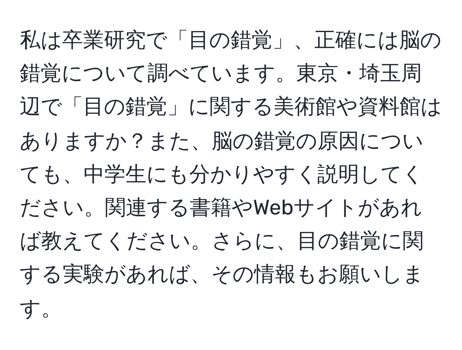 私は卒業研究で「目の錯覚」、正確には脳の錯覚について調べています。東京・埼玉周辺で「目の錯覚」に関する美術館や資料館はありますか？また、脳の錯覚の原因についても、中学生にも分かりやすく説明してください。関連する書籍やWebサイトがあれば教えてください。さらに、目の錯覚に関する実験があれば、その情報もお願いします。