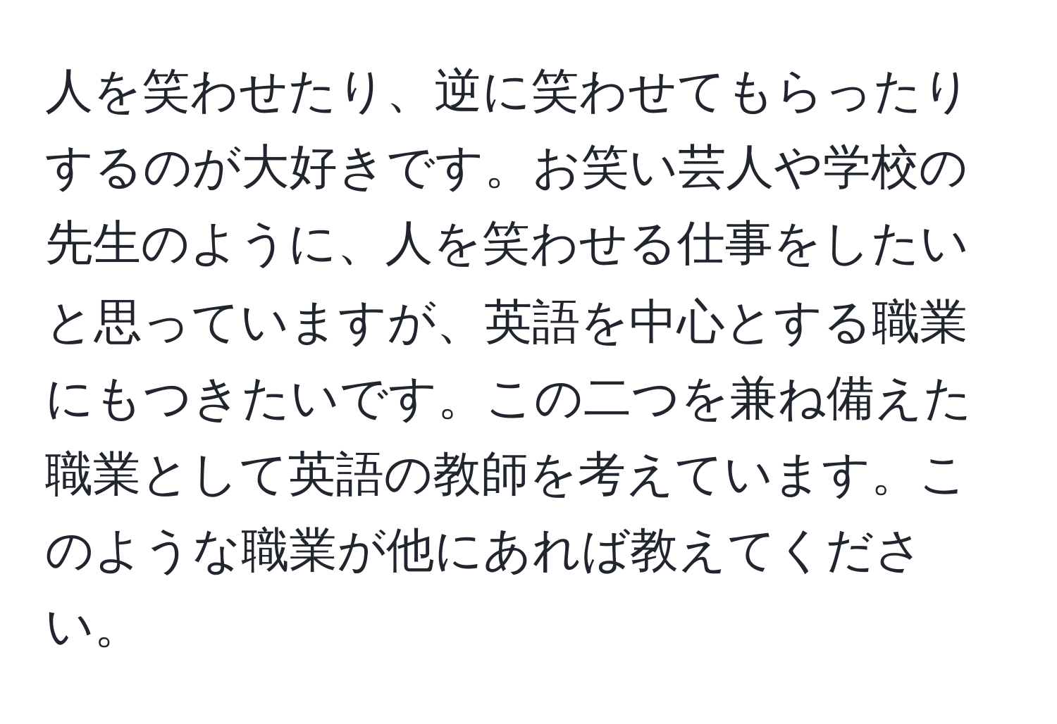 人を笑わせたり、逆に笑わせてもらったりするのが大好きです。お笑い芸人や学校の先生のように、人を笑わせる仕事をしたいと思っていますが、英語を中心とする職業にもつきたいです。この二つを兼ね備えた職業として英語の教師を考えています。このような職業が他にあれば教えてください。