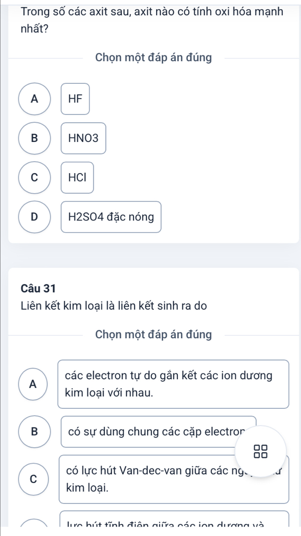 Trong số các axit sau, axit nào có tính oxi hóa mạnh
nhất?
Chọn một đáp án đúng
A HF
B HNO3
C HCl
D H2SO4 đặc nóng
Câu 31
Liên kết kim loại là liên kết sinh ra do
Chọn một đáp án đúng
A các electron tự do gắn kết các ion dương
kim loại với nhau.
B có sự dùng chung các cặp electror
C có lực hút Van-dec-van giữa các ng
kim loại.
lực bút tĩnh điện giữe các ion dương và