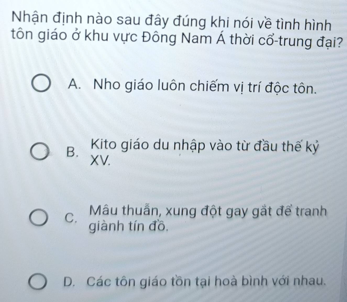 Nhận định nào sau đây đúng khi nói về tình hình
tôn giáo ở khu vực Đông Nam Á thời cổ-trung đại?
A. Nho giáo luôn chiếm vị trí độc tôn.
B. Kito giáo du nhập vào từ đầu thế kỷ
XV.
C. Mâu thuẫn, xung đột gay gắt để tranh
giành tín đồ,
D. Các tôn giáo tồn tại hoà bình với nhau.