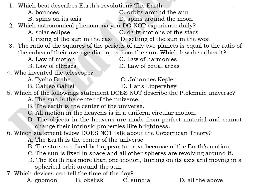 Which best describes Earth’s revolution? The Earth_
·
A. bounces C. orbits around the sun
B. spins on its axis D. spins around the moon
2. Which astronomical phenomena you DO NOT experience daily?
A. solar eclipse C. daily motions of the stars
B. rising of the sun in the east D. setting of the sun in the west
3. The ratio of the squares of the periods of any two planets is equal to the ratio of
the cubes of their average distances from the sun. Which law describes it?
A. Law of motion C. Law of harmonies
B. Law of ellipses D. Law of equal areas
4. Who invented the telescope?
A. Tycho Brahe C. Johannes Kepler
B. Galileo Galilei D. Hans Lippershey
5. Which of the followings statement DOES NOT describe the Ptolemaic universe?
A. The sun is the center of the universe.
B. The earth is the center of the universe.
C. All motion in the heavens is in a uniform circular motion.
D. The objects in the heavens are made from perfect material and cannot
change their intrinsic properties like brightness.
6. Which statement below DOES NOT talk about the Copernican Theory?
A. The Earth is the center of the universe
B. The stars are fixed but appear to move because of the Earth’s motion.
C. The sun is fixed in space and all other spheres are revolving around it.
D. The Earth has more than one motion, turning on its axis and moving in a
spherical orbit around the sun.
7. Which devices can tell the time of the day?
A. gnomon B. obelisk C. sundial D. all the above