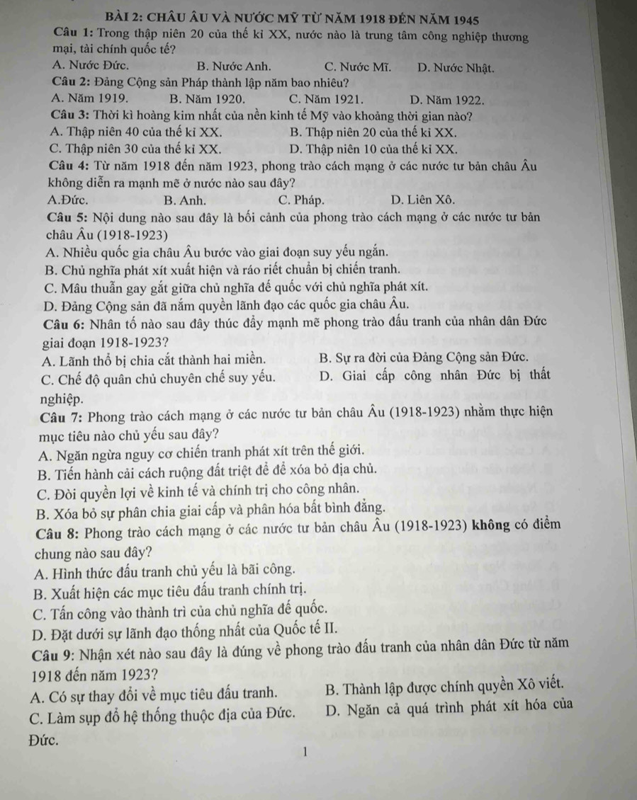 châu Âu và nước mỹ từ năm 1918 đên năm 1945
Câu 1: Trong thập niên 20 của thế kỉ XX, nước nào là trung tâm công nghiệp thương
mại, tài chính quốc tế?
A. Nước Đức. B. Nước Anh. C. Nước Mĩ. D. Nước Nhật.
Câu 2: Đảng Cộng sản Pháp thành lập năm bao nhiêu?
A. Năm 1919. B. Năm 1920. C. Năm 1921. D. Năm 1922.
Câu 3: Thời kì hoàng kim nhất của nền kinh tế Mỹ vào khoảng thời gian nào?
A. Thập niên 40 của thế kỉ XX. B. Thập niên 20 của thế kỉ XX.
C. Thập niên 30 của thế kỉ XX. D. Thập niên 10 của thế kỉ XX.
Câu 4: Từ năm 1918 đến năm 1923, phong trào cách mạng ở các nước tư bản châu Âu
không diễn ra mạnh mẽ ở nước nào sau đây?
A.Đức. B. Anh. C. Pháp. D. Liên Xô.
Câu 5: Nội dung nào sau đây là bối cảnh của phong trào cách mạng ở các nước tư bản
châu Âu (1918-1923)
A. Nhiều quốc gia châu Âu bước vào giai đoạn suy yếu ngắn.
B. Chủ nghĩa phát xít xuất hiện và ráo riết chuẩn bị chiến tranh.
C. Mâu thuẫn gay gắt giữa chủ nghĩa đế quốc với chủ nghĩa phát xít.
D. Đảng Cộng sản đã nắm quyền lãnh đạo các quốc gia châu Âu.
Câu 6: Nhân tố nào sau đây thúc đầy mạnh mẽ phong trào đấu tranh của nhân dân Đức
giai đoạn 1918-1923?
A. Lãnh thổ bị chia cắt thành hai miền. B. Sự ra đời của Đảng Cộng sản Đức.
C. Chế độ quân chủ chuyên chế suy yếu. D. Giai cấp công nhân Đức bị thất
nghiệp.
Câu 7: Phong trào cách mạng ở các nước tư bản châu Âu (1918-1923) nhằm thực hiện
mục tiêu nào chủ yếu sau đây?
A. Ngăn ngừa nguy cơ chiến tranh phát xít trên thế giới.
B. Tiến hành cải cách ruộng đất triệt để để xóa bỏ địa chủ.
C. Đòi quyền lợi về kinh tế và chính trị cho công nhân.
B. Xóa bỏ sự phân chia giai cấp và phân hóa bất bình đẳng.
Câu 8: Phong trào cách mạng ở các nước tư bản châu Âu (1918-1923) không có điểm
chung nào sau đây?
A. Hình thức đấu tranh chủ yếu là bãi công.
B. Xuất hiện các mục tiêu đấu tranh chính trị.
C. Tấn công vào thành trì của chủ nghĩa đế quốc.
D. Đặt dưới sự lãnh đạo thống nhất của Quốc tế II.
Câu 9: Nhận xét nào sau đây là đúng về phong trào đấu tranh của nhân dân Đức từ năm
1918 đến năm 1923?
A. Có sự thay đổi về mục tiêu đấu tranh. B. Thành lập được chính quyền Xô viết.
C. Làm sụp đổ hệ thống thuộc địa của Đức. D. Ngăn cả quá trình phát xít hóa của
Đức.