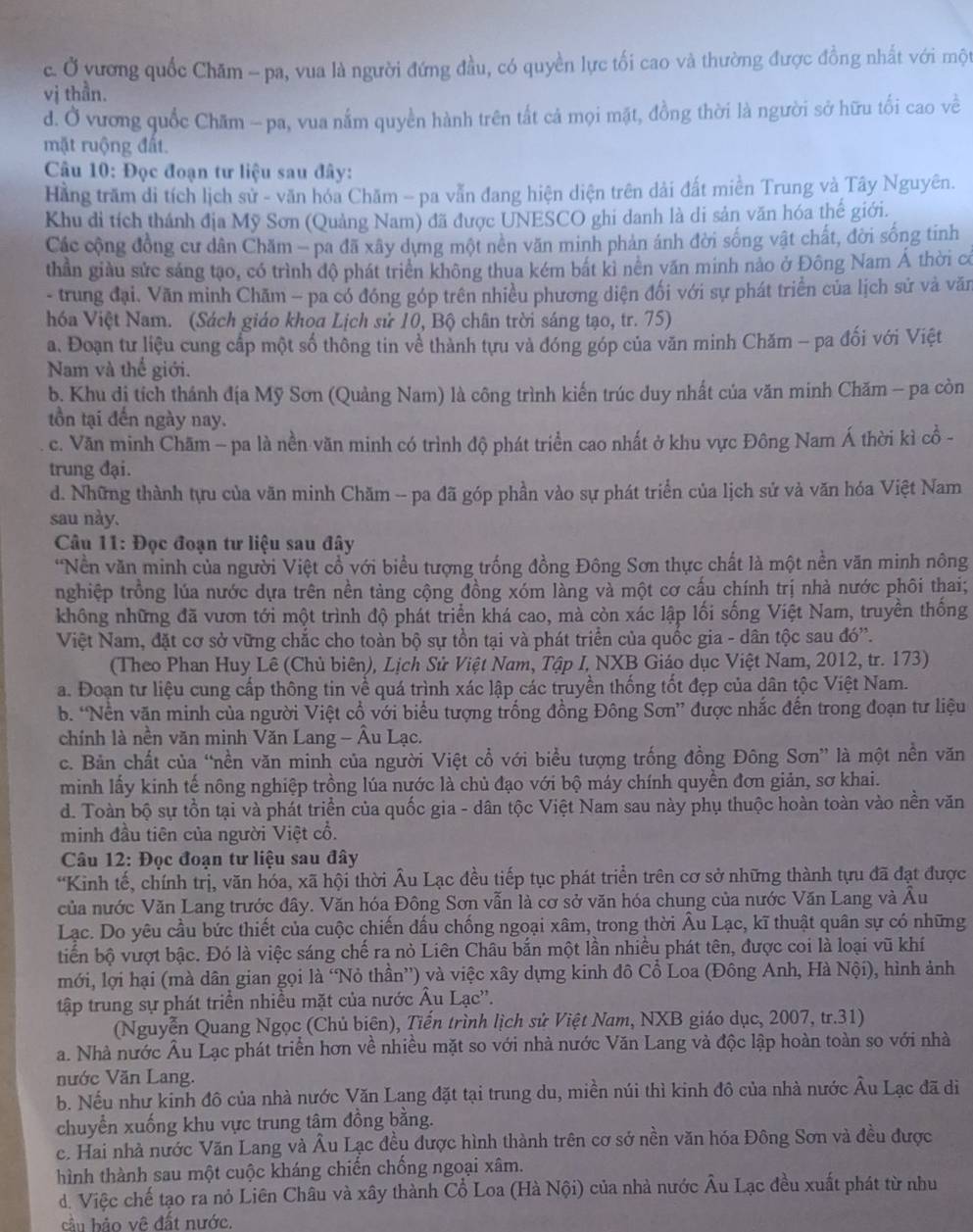 c. Ở yương quốc Chăm - pa, vua là người đứng đầu, có quyền lực tối cao và thường được đồng nhất với một
vị thần.
d. Ở vương quốc Chăm - pa, vua nắm quyền hành trên tất cả mọi mặt, đồng thời là người sở hữu tối cao về
mặt ruộng đất.
Câu 10: Đọc đoạn tư liệu sau đây:
Hằng trăm di tích lịch sử - văn hóa Chăm - pa vẫn đang hiện diện trên dải đất miền Trung và Tây Nguyên.
Khu di tích thánh địa Mỹ Sơn (Quảng Nam) đã được UNESCO ghi danh là di sản văn hóa thế giới.
Các cộng đồng cư dân Chăm - pa đã xây dựng một nền văn minh phản ánh đời sống vật chất, đời sống tinh
thần giàu sức sáng tạo, có trình độ phát triển không thua kém bắt kì nền văn minh nảo ở Đông Nam Á thời có
- trung đại. Văn minh Chãm - pa có đóng góp trên nhiều phương diện đối với sự phát triển của lịch sử và văn
hóa Việt Nam. (Sách giáo khoa Lịch sử 10, Bộ chân trời sáng tạo, tr. 75)
a. Đoạn tư liệu cung cấp một số thông tin về thành tựu và đóng góp của văn minh Chăm - pa đối với Việt
Nam và thể giới.
b. Khu dị tích thánh địa Mỹ Sơn (Quảng Nam) là công trình kiến trúc duy nhất của văn minh Chăm - pa còn
tồn tại đến ngày nay.
c. Văn minh Chăm - pa là nền văn minh có trình độ phát triển cao nhất ở khu vực Đông Nam Á thời kì cổ -
trung đại.
d. Những thành tựu của văn minh Chăm -- pa đã góp phần vào sự phát triển của lịch sử và văn hóa Việt Nam
sau này.
*  Câu 11: Đọc đoạn tư liệu sau đây
*Nền văn minh của người Việt cổ với biểu tượng trống đồng Đông Sơn thực chất là một nền văn minh nông
nghiệp trồng lúa nước dựa trên nền tảng cộng đồng xóm làng và một cơ cấu chính trị nhà nước phối thai;
không những đã vươn tới một trình độ phát triển khá cao, mà còn xác lập lối sống Việt Nam, truyền thống
Việt Nam, đặt cơ sở vững chắc cho toàn bộ sự tồn tại và phát triển của quốc gia - dân tộc sau đó'.
(Theo Phan Huy Lê (Chủ biên), Lịch Sử Việt Nam, Tập I, NXB Giáo dục Việt Nam, 2012, tr. 173)
a. Đoạn tư liệu cung cấp thông tin về quá trình xác lập các truyền thống tốt đẹp của dân tộc Việt Nam.
b. “Nền văn minh của người Việt cổ với biểu tượng trống đồng Đông Sơn” được nhắc đến trong đoạn tư liệu
chính là nền văn minh Văn Lang - Âu Lạc.
c. Bản chất của “nền văn minh của người Việt cổ với biểu tượng trống đồng Đông Sơn” là một nền văn
minh lấy kinh tế nông nghiệp trồng lúa nước là chủ đạo với bộ máy chính quyền đơn giản, sơ khai.
d. Toàn bộ sự tồn tại và phát triển của quốc gia - dân tộc Việt Nam sau này phụ thuộc hoàn toàn vào nền văn
minh đầu tiên của người Việt cổ.
Câu 12: Đọc đoạn tư liệu sau đây
*Kinh tế, chính trị, văn hóa, xã hội thời Âu Lạc đều tiếp tục phát triển trên cơ sở những thành tựu đã đạt được
của nước Văn Lang trước đây. Văn hóa Đông Sơn vẫn là cơ sở văn hóa chung của nước Văn Lang và Âu
Lạc. Do yêu cầu bức thiết của cuộc chiến đấu chống ngoại xâm, trong thời Âu Lạc, kĩ thuật quân sự có những
tiến bộ vượt bậc. Đó là việc sáng chế ra nò Liên Châu bắn một lần nhiều phát tên, được coi là loại vũ khí
mới, lợi hại (mà dân gian gọi là “Nỏ thần”) và việc xây dựng kinh đô Cổ Loa (Đông Anh, Hà Nội), hình ảnh
tập trung sự phát triển nhiều mặt của nước Âu Lạc''.
(Nguyễn Quang Ngọc (Chủ biên), Tiến trình lịch sử Việt Nam, NXB giáo dục, 2007, tr.31)
a. Nhà nước Âu Lạc phát triển hơn về nhiều mặt so với nhà nước Văn Lang và độc lập hoàn toàn so với nhà
nước Văn Lang.
b. Nếu như kinh đô của nhà nước Văn Lang đặt tại trung du, miền núi thì kinh đô của nhà nước Âu Lạc đã di
chuyển xuống khu vực trung tâm đồng bằng.
c. Hai nhà nước Văn Lang và Âu Lạc đều được hình thành trên cơ sớ nền văn hóa Đông Sơn và đều được
hình thành sau một cuộc kháng chiến chống ngoại xâm.
d. Việc chế tạo ra nỏ Liên Châu và xây thành Cổ Loa (Hà Nội) của nhà nước Âu Lạc đều xuất phát từ nhu
cầu bảo về đất nước.