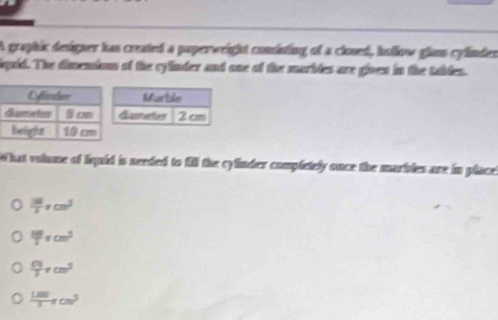 A graphic designer has created a paperweight comisting of a clned, hollow glam cylinden
pid. The dimension of the cylinder and one of the marbtes are given in the tabtes.
hat volume of liquid is needed to fill the cylinder completely once the marbles are in placet
 100/5 π cm^5
 100/5 π cm^3
 64/3 π cm^3
 (1.00)/3 π cm^3