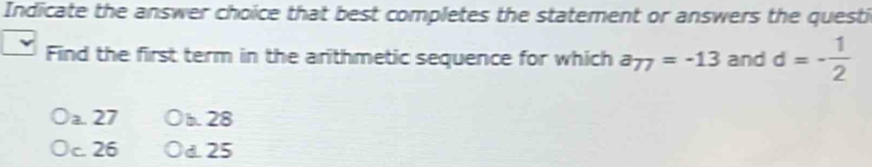 Indicate the answer choice that best completes the statement or answers the questi
Find the first term in the arithmetic sequence for which a_77=-13 and d=- 1/2 
a. 27 b. 28
c. 26 d. 25