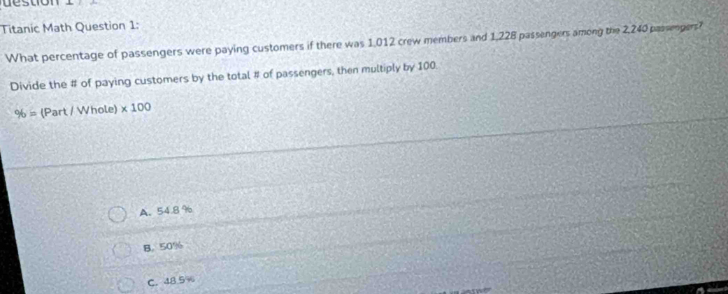 stio n 
Titanic Math Question 1:
What percentage of passengers were paying customers if there was 1,012 crew members and 1,228 passengers among the 2,240 prssengers?
Divide the # of paying customers by the total # of passengers, then multiply by 100.
% = (Part / Whole) * 100
A. 54.8%
B. 50%
C. 48.5%