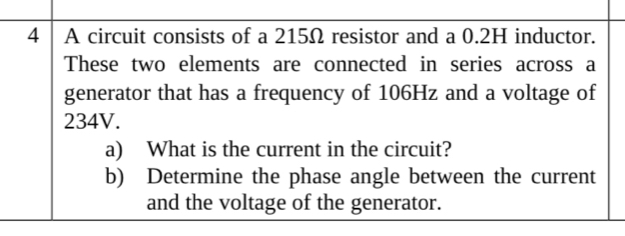 A circuit consists of a 215Ω resistor and a 0.2H inductor. 
These two elements are connected in series across a 
generator that has a frequency of 106Hz and a voltage of
234V. 
a) What is the current in the circuit? 
b) Determine the phase angle between the current 
and the voltage of the generator.