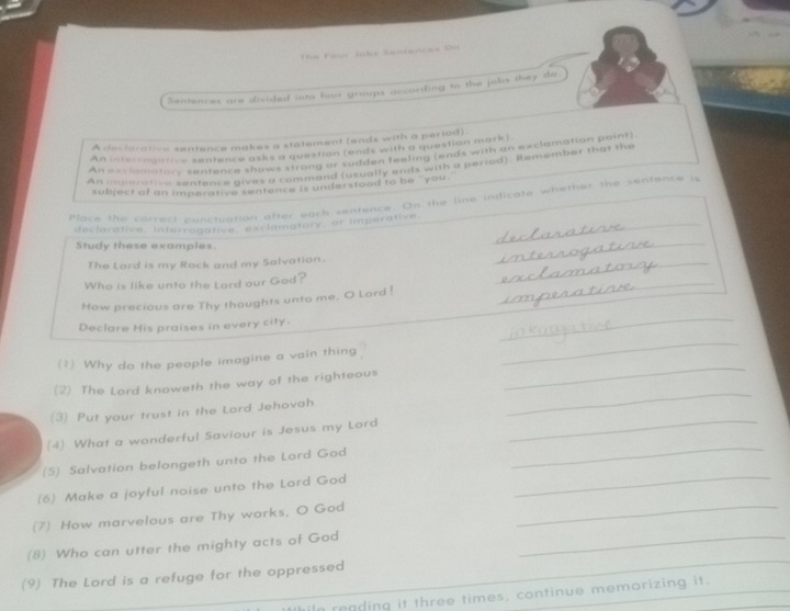 The Faur Jobs Santences De 
Sentences are divided into four groups according to the jobs they do 
A dectorative sentence makes a statement (ends with a period) 
An interragarce sentence asks a question (ends with a question mark) 
An esclamatery sentence shows strong or sudden feeling (ends with an exclamation point) 
An anperative sentence gives a command (usually ends with a period). Remember that the 
subject of an imperative centence is understood to be "' you. 
Place the carrect ounctuation after each sentence. On the line indicate whether the sentence is 
dectorative, interrogative exclamatory, or imperative._ 
Study these examples 
The Lord is my Rack and my Salvation._ 
_ 
Who is like unto the Lord our God? 
How precious are Thy thoughts unto me. O Lard ! 
_ 
Declare His praises in every city. 
_ 
_ 
(1) Why do the people imagine a vain thing 
_ 
_ 
(2) The Lord knoweth the way of the righteous 
_ 
(3) Put your trust in the Lord Jehovah 
_ 
(4) What a wonderful Saviour is Jesus my Lord 
(5) Salvation belongeth unto the Lord God 
(6) Make a joyful noise unto the Lord God 
_ 
(7) How marvelous are Thy works, O God_ 
_ 
(8) Who can utter the mighty acts of God_ 
(9) The Lord is a refuge for the oppressed 
In reading it three times, continue memorizing it.