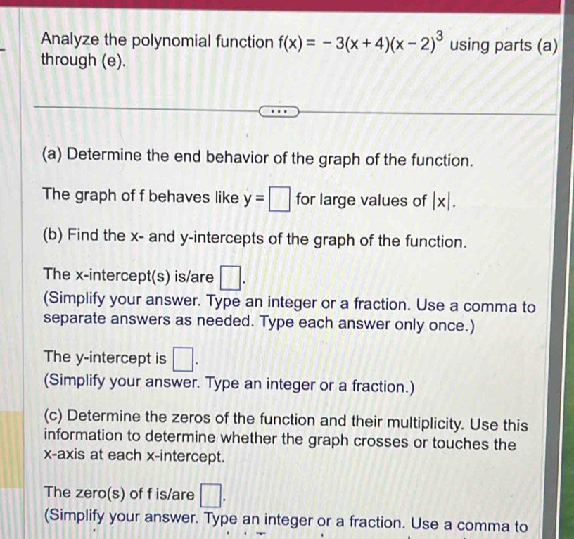 Analyze the polynomial function f(x)=-3(x+4)(x-2)^3 using parts (a) 
through (e). 
(a) Determine the end behavior of the graph of the function. 
The graph of f behaves like y=□ for large values of |x|. 
(b) Find the x - and y-intercepts of the graph of the function. 
The x-intercept(s) is/are □ . 
(Simplify your answer. Type an integer or a fraction. Use a comma to 
separate answers as needed. Type each answer only once.) 
The y-intercept is □. 
(Simplify your answer. Type an integer or a fraction.) 
(c) Determine the zeros of the function and their multiplicity. Use this 
information to determine whether the graph crosses or touches the 
x-axis at each x-intercept. 
The zero(s) of f is/are □. 
(Simplify your answer. Type an integer or a fraction. Use a comma to