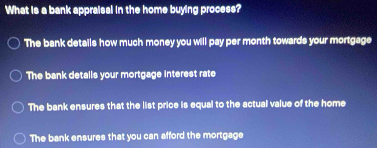 What is a bank appraisal in the home buying process?
The bank details how much money you will pay per month towards your mortgage
The bank detalls your mortgage interest rate
The bank ensures that the list price is equal to the actual value of the home
The bank ensures that you can afford the mortgage