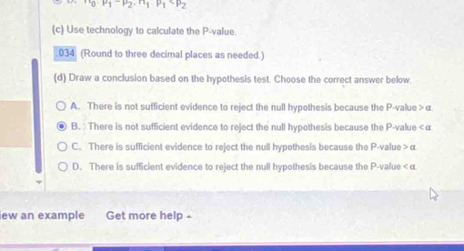 n_0· p_1-beta _2· n_1· p_1
(c) Use technology to calculate the P -value
034 (Round to three decimal places as needed.)
(d) Draw a conclusion based on the hypothesis test. Choose the correct answer below
A. There is not sufficient evidence to reject the null hypothesis because the P -value > α
B. There is not sufficient evidence to reject the null hypothesis because the P -value <<tex>α
C. There is sufficient evidence to reject the null hypothesis because the P -value > α
D. There is sufficient evidence to reject the null hypothesis because the P -value < <tex>α.
lew an example Get more help £