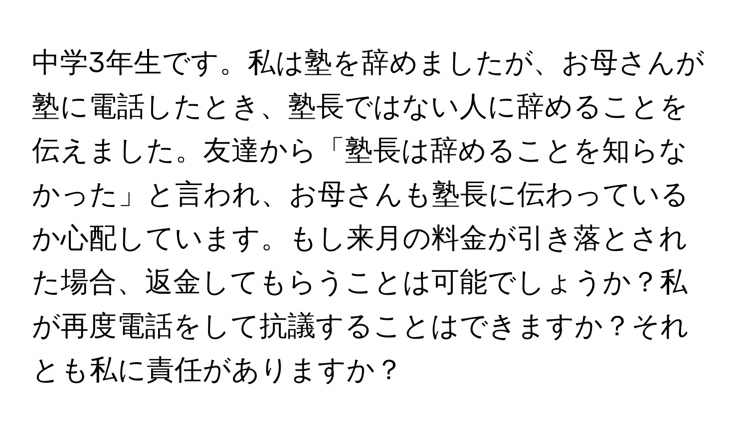 中学3年生です。私は塾を辞めましたが、お母さんが塾に電話したとき、塾長ではない人に辞めることを伝えました。友達から「塾長は辞めることを知らなかった」と言われ、お母さんも塾長に伝わっているか心配しています。もし来月の料金が引き落とされた場合、返金してもらうことは可能でしょうか？私が再度電話をして抗議することはできますか？それとも私に責任がありますか？