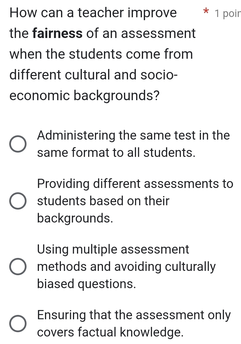 How can a teacher improve 1 poin
the fairness of an assessment
when the students come from
different cultural and socio-
economic backgrounds?
Administering the same test in the
same format to all students.
Providing different assessments to
students based on their
backgrounds.
Using multiple assessment
methods and avoiding culturally
biased questions.
Ensuring that the assessment only
covers factual knowledge.