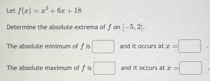 Let f(x)=x^2+6x+18
Determine the absolute extrema of fon [-5,2].
The absolute minimum of f is □ and it occurs at x=□ .
The absolute maximum of f is □ and it occurs at x=□