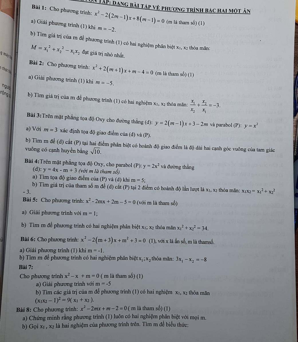 UN Tập: dang bài táp về phương trình bác hai một án
Bài 1: Cho phương trình: x^2-2(2m-1)x+8(m-1)=0 (m là tham số) (1)
a) Giải phương trình (1) khi m=-2.
b) Tìm giá trị của m đề phương trình (1) có hai nghiệm phân biệt x1, x2 thỏa mãn:
M=x_1^(2+x_2^2-x_1)x_2 đạt giá trị nhỏ nhất.
g máy ta
Bài 2: Cho phương trình: x^2+2(m+1)x+m-4=0 (m là tham số) (1)
thự t
a) Giải phương trình (1) khi m=-5.
nguờ
rongd b) Tìm giá trị của m để phương trình (1) có hai nghiệm x₁, x2 thỏa mãn: frac x_1x_2+frac x_2x_1=-3.
Bài 3:Trên mặt phẳng tọa độ Oxy cho đường thẳng (d): y=2(m-1)x+3-2m và parabol (P): y=x^2
a) Với m=3 xác định tọa độ giao điểm của (d) và (P).
b) Tìm m để (d) cắt (P) tại hai điểm phân biệt có hoành độ giao điểm là độ dài hai cạnh góc vuông của tam giác
vuông có cạnh huyền bằng sqrt(10).
Bài 4:Trên mặt phẳng tọa độ Oxy, cho parabol (P): y=2x^2 và đường thắng
(d): y=4x-m+3 (với m là tham số).
a) Tìm tọa độ giao điểm của (P) và (d) khi m=5;
b) Tìm giá trị của tham số m đề (d) cắt (P) tại 2 điểm có hoành độ lần lượt là X_1,X_2 thỏa mãn: x_1x_2=x_1^(2+x_2^2
- 3.
Bài 5: Cho phương trình: x^2)-2mx+2m-5=0 (với m là tham số)
a) Giải phương trình với m=1
b) Tìm m để phương trình có hai nghiệm phân biệt x₁; x2 thỏa mãn x_1^(2+x_2^2=34.
Bài 6: Cho phương trình: x^2)-2(m+3)x+m^2+3=0 (1), với x là ần số, m là thamsố.
a) Giải phương trình (1) khi m=-1.
b) Tìm m để phương trình có hai nghiệm phân biệt x_1;x_2 thỏa mãn: 3x_1-x_2=-8
Bài 7:
Cho phương trình x^2-x+m=0 ( m là tham số) (1)
a) Giải phương trình với m=-5
b) Tìm các giá trị của m để phương trình (1) có hai nghiệm x₁, x2 thỏa mãn
(x_1x_2-1)^2=9(x_1+x_2).
Bài 8: Cho phương trình: x^2-2mx+m-2=0 ( m là tham số) (1)
a) Chứng minh rằng phương trình (1) luôn có hai nghiệm phân biệt với mọi m.
b) Gọi xị , x2 là hai nghiệm của phương trình trên. Tìm m để biểu thức: