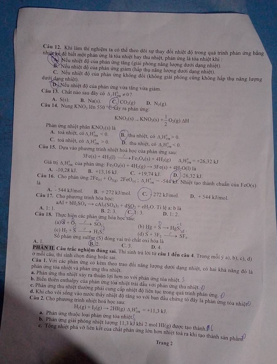 Khi làm thí nghiệm ta có thể theo đõi sự thay đổi nhiệt độ trong quá trình phản ứng bằng
nhiệt kế để biết một phản ứng là tỏa nhiệt hay thu nhiệt, phản ứng là tỏa nhiệt khi :
A Nếu nhiệt độ của phản ứng tăng (giải phóng năng lượng dưới dạng nhiệt).
B. Nếu nhiệt độ của phản ứng giảm (hấp thụ năng lượng dưới dạng nhiệt).
C. Nếu nhiệt độ của phản ứng không đổi (không giải phóng cũng không hấp thụ năng lượng
đưới dạng nhiệt).
D. Nếu nhiệt độ của phân ứng vừa tăng vừa giảm.
Câu 13. Chất nào sau đây có △ _fH_(298)^0!= 0 2
A. S(s). B. Na(s). C. CO_2(g) D. N_2(g).
Câu 14. Nung KNO_3 lên 550° C xây ra phản ứng:
Phản ứng nhiệt phân KNO_3(s) là
KNO_3(s)to KNO_2(s)+ 1/2 O_2(g)Delta H
A. toa nhiệt, có △ _rH_(298)^(θ)<0. B. thu nhiệt, có △ _rH_(298)^(θ)>0.
C. toả nhiệt, có △ _rH_(298)°>0. D. thu nhiệt, có △ _rH_(298)^0<0.
Câu 15. Dựa vào phương trình nhiệt hoá học của phản ứng sau:
3Fe(s)+4H_2(l) xrightarrow I_3Fe_3O_4(s)+4H_2(g) △. H_(298)^0=+26,32kJ
Giá trị △ _rH_(298)^0 của phản ứng: Fe_3O_4(s)+4H_2(g)to 3Fe(s)+4H_2O(l)la
A. -10,28 kJ. B. +13.16 kJ. C. +19 ,74 kJ. D. )-26,32 kJ.
Câu 16. Cho phản ứng 2Fe_(s)+O_2(g)2FeO_(s);△ _rH_(298)°=-544kJ 7. Nhiệt tạo thành chuẩn của FeO (s
là
A. - 544 kJ/mol. B. + 272 kJ/mol. C. - 272 kJ/mol. D. + 544 kJ/mol.
Câu 17. Cho phương trình hóa học:
A. 1:1. aAl+bH_2SO_4to cAl_2(SO_4)_3+dSO_2+eH_2O. Ti lệ a: b là
B. 2:3. C. 1:3. D. 1:2.
Câu 18. Thực hiện các phản ứng hóa học sau:
(a) (8+8_2to SO_2; (b) Hg+vector Sto Hgvector S_(16)^(-2)
(c) H_2+8to H_2S (d) S+3F_2to SF_6.
Số phản ứng sulfur (S) đóng vai trò chất oxi hóa là
A. 1. B.2. C. 3. D. 4.
PHÀN II. Câu trắc nghiệm đúng sai. Thí sinh trả lời từ câu 1 đến câu 4. Trong mỗi ý a), b), c), d)
ở mỗi câu, thí sinh chọn đúng hoặc sai.
Câu 1. Với các phản ứng có kèm theo trao đồi năng lượng dưới dạng nhiệt, có hai khả năng đó là
phản ứng tòa nhiệt và phản ứng thu nhiệt.
a. Phản ứng thu nhiệt xảy ra thuận lợi hơn so với phản ứng tỏa nhiệt.
b. Biển thiên enthalpy của phản ứng tỏa nhiệt trái dấu với phản ứng thu nhiệt.
c. Phản ứng thu nhiệt thường phải cung cấp nhiệt độ liên tục trong quá trình phản ứng.
d. Khi cho vôi sống vào nước thấy nhiệt độ tăng so với ban đầu chứng tỏ đây là phản ứng tòa nhiệt
Câu 2. Cho phương trình nhiệt hoá học sau:
H_2(g)+I_2(g)to 2HI(g)△ _rH_(298)°=+11,3kJ.
a. Phản ứng thuộc loại phản ứng tỏa nhiệt(
b. Phản ứng giải phóng nhiệt lượng 11,3 kJ khi 2 mol HI(g) được tạo thành.
c. Tổng nhiệt phá vỡ liên kết của chất phản ứng lớn hơn nhiệt toả ra khi tạo thành sản phẩm
Trang 2