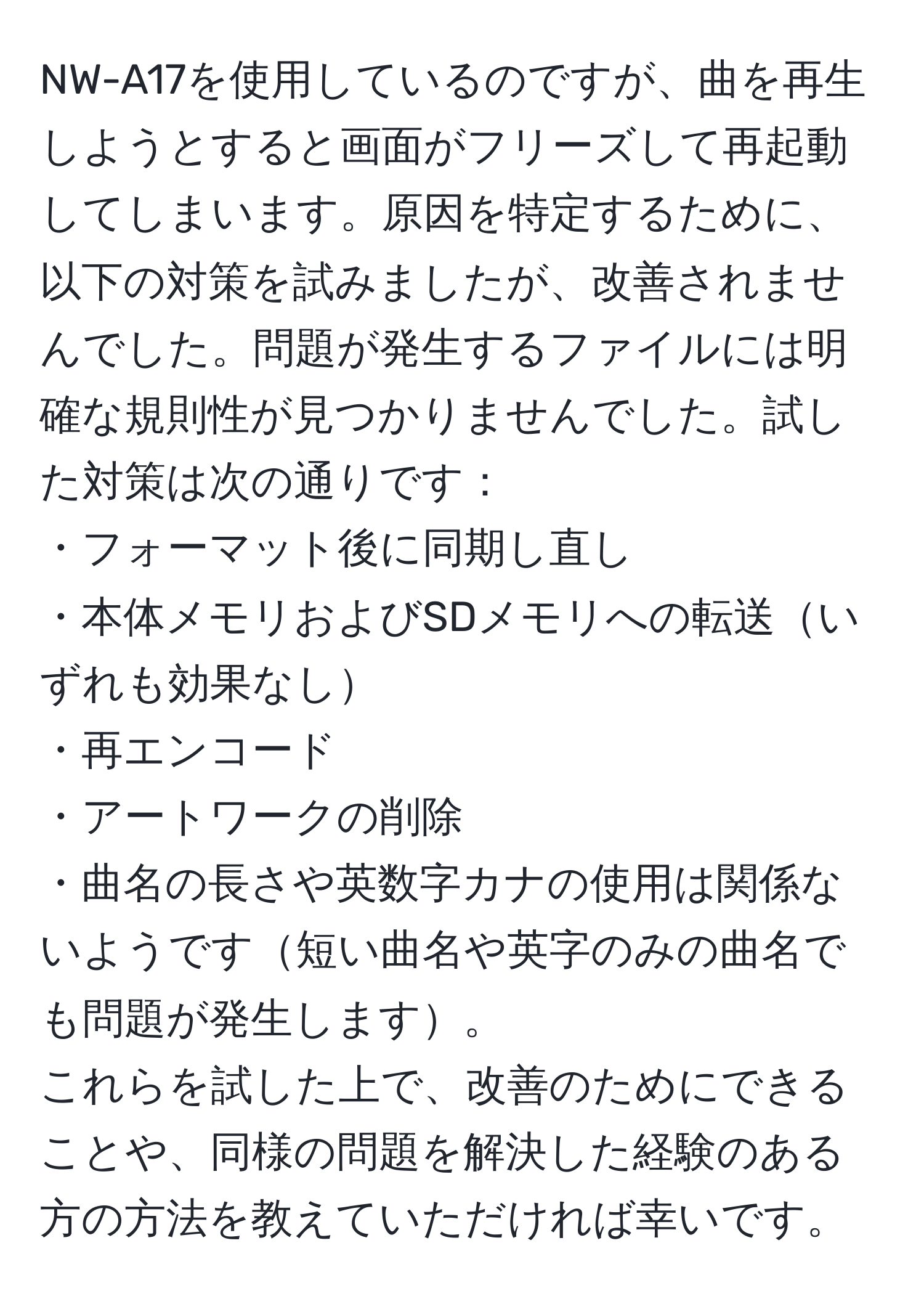 NW-A17を使用しているのですが、曲を再生しようとすると画面がフリーズして再起動してしまいます。原因を特定するために、以下の対策を試みましたが、改善されませんでした。問題が発生するファイルには明確な規則性が見つかりませんでした。試した対策は次の通りです：
・フォーマット後に同期し直し
・本体メモリおよびSDメモリへの転送いずれも効果なし
・再エンコード
・アートワークの削除
・曲名の長さや英数字カナの使用は関係ないようです短い曲名や英字のみの曲名でも問題が発生します。
これらを試した上で、改善のためにできることや、同様の問題を解決した経験のある方の方法を教えていただければ幸いです。