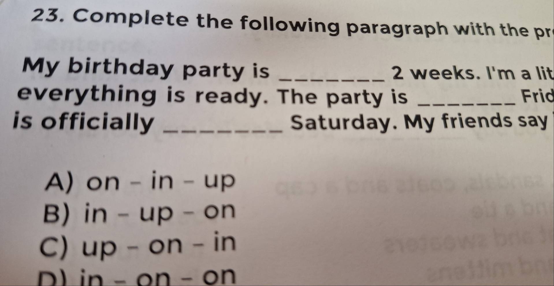 Complete the following paragraph with the pr
My birthday party is _ 2 weeks. I'm a lit
everything is ready. The party is _Frid
is officially _Saturday. My friends say
A) on-in-up
B) in-up-on
C) up-on-in
D in-on-on