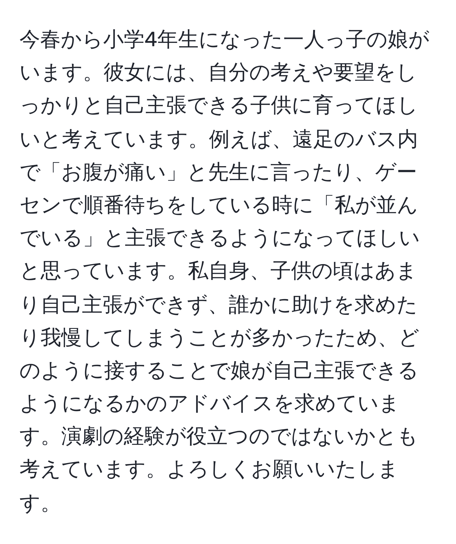 今春から小学4年生になった一人っ子の娘がいます。彼女には、自分の考えや要望をしっかりと自己主張できる子供に育ってほしいと考えています。例えば、遠足のバス内で「お腹が痛い」と先生に言ったり、ゲーセンで順番待ちをしている時に「私が並んでいる」と主張できるようになってほしいと思っています。私自身、子供の頃はあまり自己主張ができず、誰かに助けを求めたり我慢してしまうことが多かったため、どのように接することで娘が自己主張できるようになるかのアドバイスを求めています。演劇の経験が役立つのではないかとも考えています。よろしくお願いいたします。