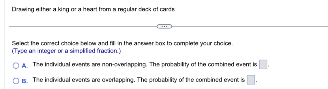 Drawing either a king or a heart from a regular deck of cards
Select the correct choice below and fill in the answer box to complete your choice.
(Type an integer or a simplified fraction.)
A. The individual events are non-overlapping. The probability of the combined event is □.
B. The individual events are overlapping. The probability of the combined event is □.