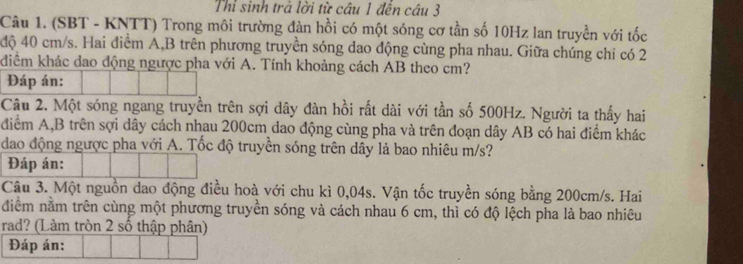 Thỉ sinh trà lời từ câu 1 đến câu 3 
Câu 1. (SBT - KNTT) Trong môi trường đàn hồi có một sóng cơ tần số 10Hz lan truyền với tốc 
độ 40 cm/s. Hai điểm A,B trên phương truyền sóng dao động cùng pha nhau. Giữa chúng chỉ có 2
điểm khác dao động ngược pha với A. Tính khoảng cách AB theo cm? 
Đáp án: 
Câu 2. Một sóng ngang truyền trên sợi dây đàn hồi rất dài với tần số 500Hz. Người ta thấy hai 
diểm A, B trên sợi dây cách nhau 200cm dao động cùng pha và trên đoạn dây AB có hai điểm khác 
dao động ngược pha với A. Tốc độ truyền sóng trên dây là bao nhiêu m/s? 
Đáp án: 
Câu 3. Một nguồn dao động điều hoà với chu kì 0,04s. Vận tốc truyền sóng bằng 200cm/s. Hai 
diểm nằm trên cùng một phương truyền sóng và cách nhau 6 cm, thì có độ lệch pha là bao nhiêu 
rad? (Làm tròn 2 số thập phân) 
Đáp án: