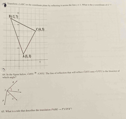 Transform reflecting it across the line y=1. What is the y-coordinate of C' ?
64. In the figure below, ∠ RTS^(≌)∠ PTU. The line of reflection that will reflect ∠ RTS onto ∠ PTU is the bisector of
which angle?
65. What is a rule that describes the translation PARKto P'A'R'K ??