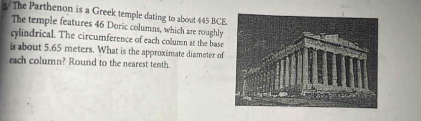 1/ The Parthenon is a Greek temple dating to about 445 BCE 
The temple features 46 Doric columns, which are roughly 
cylindrical. The circumference of each column at the base 
is about 5.65 meters. What is the approximate diameter of 
each column? Round to the nearest tenth.