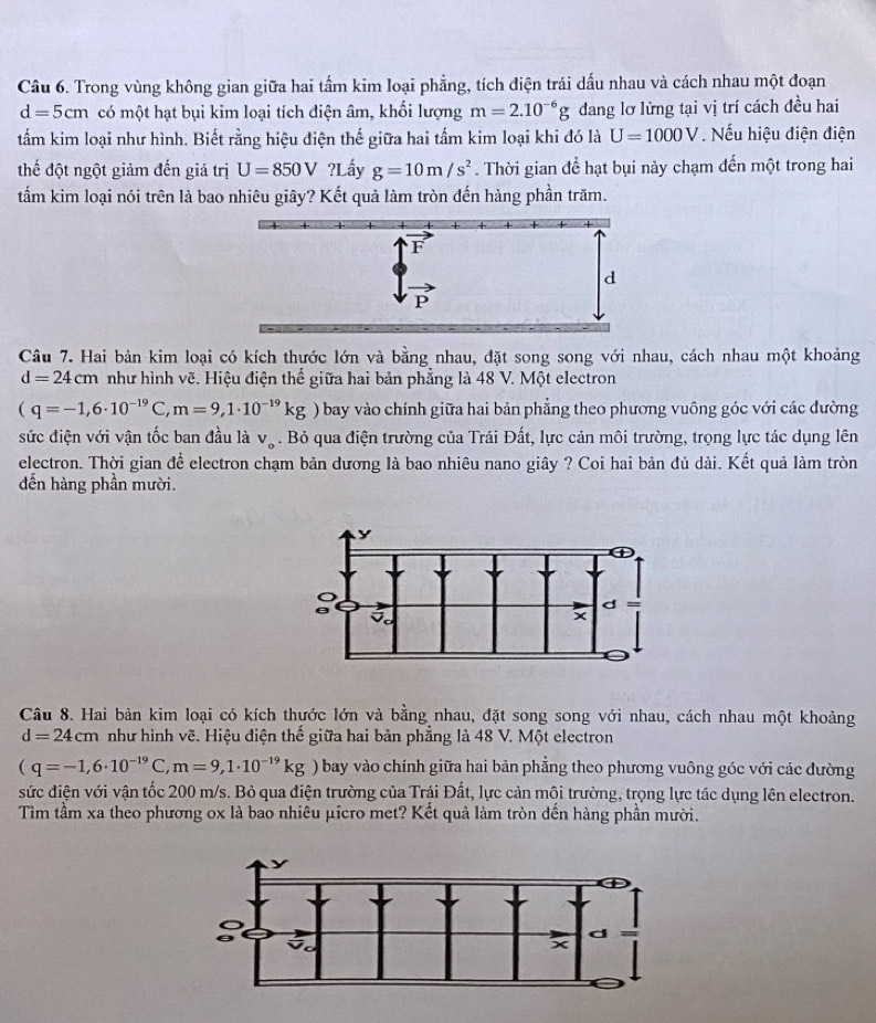 Trong vùng không gian giữa hai tấm kim loại phẳng, tích điện trái dấu nhau và cách nhau một đoạn
d=5cm có một hạt bụi kim loại tích điện âm, khối lượng m=2.10^(-6)g dang lơ lừng tại vị trí cách đều hai
tấm kim loại như hình. Biết rằng hiệu điện thế giữa hai tấm kim loại khi đó là U=1000V. Nếu hiệu điện điện
thế đột ngột giảm đến giá trị U=850V?I Lấy g=10m/s^2. Thời gian để hạt bụi này chạm đến một trong hai
tẩm kim loại nói trên là bao nhiêu giây? Kết quả làm tròn đến hàng phần trăm.
Câu 7. Hai bản kim loại có kích thước lớn và bằng nhau, đặt song song với nhau, cách nhau một khoảng
d=24cm như hình vẽ. Hiệu điện thế giữa hai bản phẳng là 48 V. Một electron
(q=-1,6· 10^(-19)C,m=9,1· 10^(-19)kg bay vào chính giữa hai bản phẳng theo phương vuông góc với các đường
sức điện với vận tốc ban đầu là V_o. Bỏ qua điện trường của Trái Đất, lực cản môi trường, trọng lực tác dụng lên
electron. Thời gian để electron chạm bản dương là bao nhiêu nano giây ? Coi hai bản đủ dài. Kết quả làm tròn
đến hàng phần mười.
y
d
5
x
Câu 8. Hai bản kim loại có kích thựớc lớn và bằng nhau, đặt song song với nhau, cách nhau một khoảng
d=24cm như hình vẽ. Hiệu điện thế giữa hai bản phẳng là 48 V. Một electron
(q=-1,6· 10^(-19)C,m=9,1· 10^(-19)kg ) bay vào chính giữa hai bản phẳng theo phương vuông góc với các đường
sức điện với vận tốc 200 m/s. Bỏ qua điện trường của Trậi Đất, lực cản mội trường, trọng lực tác dụng lên electron.
Tìm tầm xa theo phương ox là bao nhiêu μicro met? Kết quả làm tròn dến hàng phần mười.
y
d
t