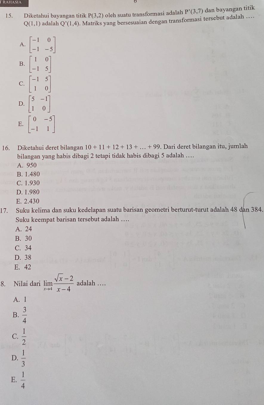 RAHASIA
15. Diketahui bayangan titik P(3,2) oleh suatu transformasi adalah P'(3,7) dan bayangan titik
Q(1,1) adalah Q'(1,4). Matriks yang bersesuaian dengan transformasi tersebut adalah …
A. beginbmatrix -1&0 -1&-5endbmatrix
B. beginbmatrix 1&0 -1&5endbmatrix
C. beginbmatrix -1&5 1&0endbmatrix
D. beginbmatrix 5&-1 1&0endbmatrix
E. beginbmatrix 0&-5 -1&1endbmatrix
16. Diketahui deret bilangan 10+11+12+13+...+99. Dari deret bilangan itu, jumlah
bilangan yang habis dibagi 2 tetapi tidak habis dibagi 5 adalah …
A. 950
B. 1.480
C. 1.930
D. 1.980
E. 2.430
17. Suku kelima dan suku kedelapan suatu barisan geometri berturut-turut adalah 48 dan 384.
Suku keempat barisan tersebut adalah …
A. 24
B. 30
C. 34
D. 38
E. 42
8. Nilai dari limlimits _xto 4 (sqrt(x)-2)/x-4  adalah …
A. 1
B.  3/4 
C.  1/2 
D.  1/3 
E.  1/4 