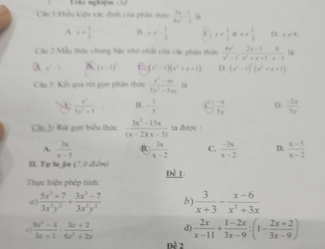 Trác nghiệm° 3
Câu 1:Điều kiện xác định của phân thức  (3x-1)/9x^2-1  l
B.
A. x= 1/3  x!= - 1/3  C. x!=  1/3  & x!=  1/3  D. x!= 9
Câu 2:Mẫu thức chung bậc nhỏ nhất của các phân thức  4x^2/x^2-1 , (2x-1)/x^2+x+1 , 6/x-1  là
a x^2-1 A. (x-1)^7 C. (x^3-1)(x^2+x+1) D. (x^3-1)^2(x^2+x+1)
Câu 3: Kết quả rút gọn phân thức  (x^3-xy)/5y^2-5xy  là
A  x^3/5y^2+5 
B. - 1/5 .  (-x)/5y .  (-2x)/5y .
C.
D.
Câu 3: Rút gọn biểu thức  (3x^2-15x)/(x-2)(x-5)  ta được :
A.  3x/x-5   3x/x-2   (-3x)/x-2   (x-5)/x-2 
B.
C.
D.
I. Tự lu ận (7,0 điểm)
Đề 1:
Thực hiện phép tính:
a)  (5x^3+7)/3x^3y^2 + (3x^3-7)/3x^3y^2   3/x+3 - (x-6)/x^2+3x 
b)
c)  (9x^2-4)/3x+1 : (3x+2)/6x^2+2x   2x/x-11 + (1-2x)/3x-9 :(1- (2x+2)/3x-9 )
d)
Đề 2