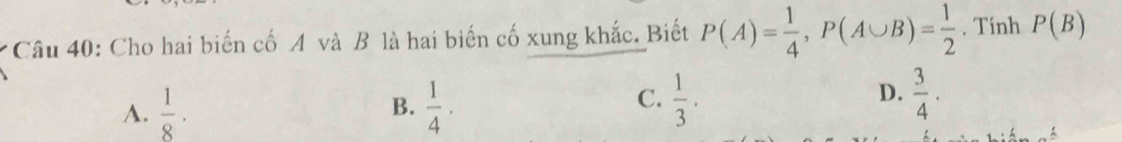 Cho hai biến cố A và B là hai biến cố xung khắc. Biết P(A)= 1/4 , P(A∪ B)= 1/2  , Tính P(B)
A.  1/8 ·  1/4 ·
B.
C.  1/3 .  3/4 . 
D.