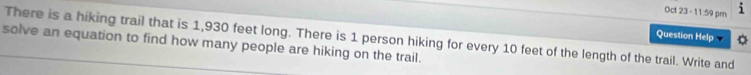 Oct 23 -11:59 pm i 
There is a hiking trail that is 1,930 feet long. There is 1 person hiking for every 10 feet of the length of the trail. Write and Question Help v 
solve an equation to find how many people are hiking on the trail.