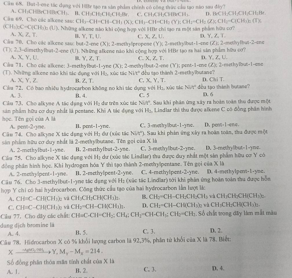 But-l-ene tác dụng với HBr tạo ra sản phẩm chính có công thức cấu tạo nào sau đây?
A. CH_3 HBrCHBrCH_3. B. CH_3CH_2CH_2CH_2Br. C. CH_3CH_2CHBrCH_3. D. BrCH_2CH_2CH_2CH_2Br.
Câu 69. Cho các alkene sau: CH_3-CH=CH-CH_3(X);CH_3-CH=CH_2(Y);CH_2=CH_2(Z);CH_2=C(CH_3)_2 ( T);
(CH_3)_2C=C(CH_3)_2(U) 0. Những alkene nào khi cộng hợp với HBr chi tạo ra một sản phẩm hữu cơ?
A. X, Z, T. B. Y, T, U. C. X、Z、U. D. Y, Z, T.
Câu 70. Cho các alkene sau: but-2-ene (X); 2-methylpropene (Y); 2-methylbut-1-ene (Z); 2-methylbut-2-ene
(T); 2,3-dimethylbut-2-ene (U). Những alkene nào khi cộng hợp với HBr tạo ra hai sản phẩm hữu cơ?
A. X, Y, U. B. Y, Z, T. C. X, Z,T. D. Y, Z, U.
Câu 71. Cho các alkene: 3-methylbut-1-yne (X); 2-methylbut-2-ene (Y); pent-1-ene (Z); 2-methylbut-1-ene
(T). Những alkene nào khi tác dụng với H₂, xúc tác Ni/t° đều tạo thành 2-methylbutane?
A. X, Y, Z. B. Z, T. C. X, Y, T. D. Chi T.
Câu 72. Có bao nhiêu hydrocarbon không no khi tác dụng với H_2 , xúc tác Ni/tº đều tạo thành butane?
A. 3. B. 4. C. 5 D. 6
Câu 73. Cho alkyne A tác dụng với H_2 dư trên xúc tác Ni/t° T. Sau khi phản ứng xảy ra hoàn toàn thu được một
sản phẩm hữu cơ duy nhất là pentane. Khi A tác dụng với H_2 , Lindlar thì thu được alkene C có đồng phân hình
học. Tên gọi của A là
A. pent-2-yne. B. pent-1-yne. C. 3-methylbut-1-yne. D. pent-1-ene.
Câu 74. Cho alkyne X tác dụng với H_2 dư (xúc tác Ni/t^o) D. Sau khi phản ứng xảy ra hoàn toàn, thu được một
sản phẩm hữu cơ duy nhất là 2-methylbutane. Tên gọi của XIa
A. 2-methylbut-1-yne. B. 2-methylbut-2-yne. C. 3-methylbut-2-yne. D. 3-methylbut-1-yne.
Câu 75. Cho alkyne X tác dụng với H_2 dư (xúc tác Lindlar) thu được duy nhất một sản phẩm hữu cơ Y có
đồng phân hình học. Khi hydrogen hóa Y thì tạo thành 2-methylpentane. Tên gọi của X là
A. 2-methylpent-1-yne. B. 2-methylpent-2-yne. C. 4-methylpent-2-yne. D. 4-methylpent-1-yne.
Câu 76. Cho 3-methylbut-1-yne tác dụng với H_2 (xúc tác Lindlar) tới khi phản ứng hoàn toàn thu được hỗn
hợp Y chỉ có hai hydrocarbon. Công thức cấu tạo của hai hydrocarbon lần lượt là:
A. CHequiv C-CH(CH_3)_2 và CH_3CH_2CH(CH_3)_2. B. CH_2=CH-CH_2CH_2CH_3 và CH_3CH_2CH(CH_3)_2.
C. CHequiv C-CH(CH_3)_2 và CH_2=CH-CH(CH_3)_2. D. CH_2=CH-CH(CH_3)_2 và CH_3CH_2CH(CH_3)_2.
Câu 77. Cho dãy các chất: CHequiv C-CH=CH_2;CH_4;CH_2=CH-CH_3;CH_2=CH_2. Số chất trong dãy làm mất màu
dung dịch bromine là
A. 4. B. 5. C. 3. D. 2.
Câu 78. Hidrocarbon X có % khối lượng carbon là 92,3%, phân tử khối của X là 78. Biết:
Xxrightarrow +AgNO_3/NH_3Y,M_Y-M_X=214.
Số đồng phân thỏa mãn tính chất của X là
C. 3.
A. 1. B. 2. D. 4.