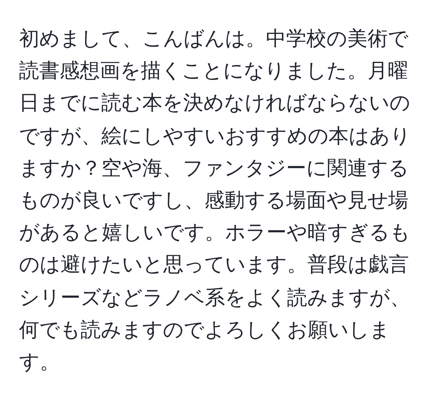 初めまして、こんばんは。中学校の美術で読書感想画を描くことになりました。月曜日までに読む本を決めなければならないのですが、絵にしやすいおすすめの本はありますか？空や海、ファンタジーに関連するものが良いですし、感動する場面や見せ場があると嬉しいです。ホラーや暗すぎるものは避けたいと思っています。普段は戯言シリーズなどラノベ系をよく読みますが、何でも読みますのでよろしくお願いします。