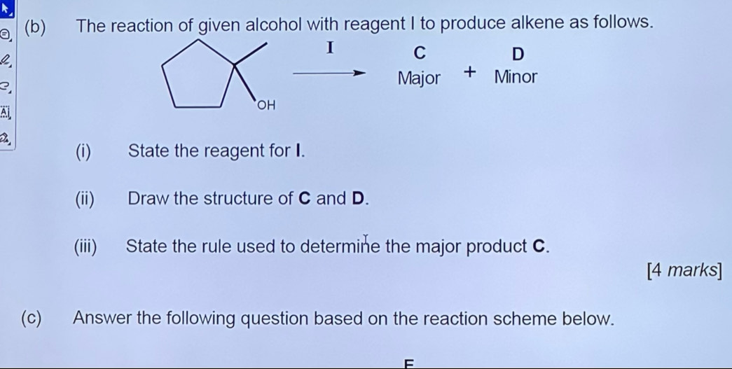 a (b) The reaction of given alcohol with reagent I to produce alkene as follows. 
I C
D
3 
Major + Minor 
Al 
2 
(i) State the reagent for I. 
(ii) Draw the structure of C and D. 
(iii) State the rule used to determine the major product C. 
[4 marks] 
(c) Answer the following question based on the reaction scheme below.
F