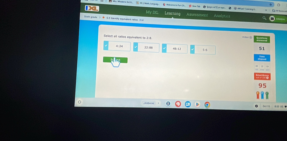 a D
Mrs. Whalen's 3nf G... IXI. ] Math, Languag... Welcome to Fort Ch New To "plojm mi'(7,m lups. ABCyal + Leaming G.
My IXL

X Learning Assessment Analytics
Sixth grade S.5 Identify equivalent ratios 2LM Adaire
Select all ratios equivalent to
Video ⑥
answered
4:24 22:88 48:12 5:6
51
oud of 100 0
95
.,mnbvckz 8.55 U
OcL 15