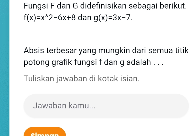 Fungsi F dan G didefınisikan sebagai berikut.
f(x)=x^(wedge)2-6x+8 dan g(x)=3x-7. 
Absis terbesar yang mungkin dari semua titik
potong grafik fungsi f dan g adalah . . .
Tuliskan jawaban di kotak isian.
Jawaban kamu...