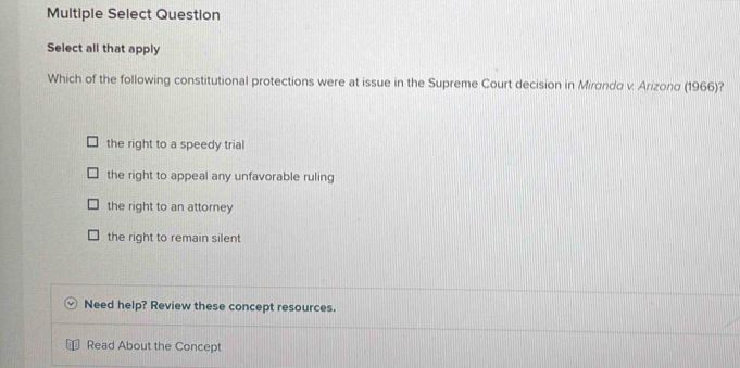 Multiple Select Question
Select all that apply
Which of the following constitutional protections were at issue in the Supreme Court decision in Miranda v. Arizonα (1966)?
the right to a speedy trial
the right to appeal any unfavorable ruling
the right to an attorney
the right to remain silent
Need help? Review these concept resources.
Read About the Concept