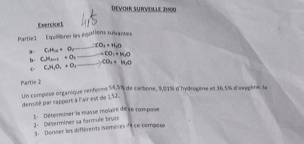 DEVOIR SURVEILLE 2H00 
Exercice1 
Partie1 Equilibrer les équations suivantes
C_7H_16+O_2to CO_2+H_2O
a- C_nH_2n+2+O_2to CO_2+H_2O
b- C_xH_yO_1+O_2to CO_2+H_2O
C- 
Partie 2 
Un compose organique renferme 54,5% de carbone, 9,01% d'hydrogène et 36,5% d'oxygène. la 
densité par rapport à l'air est de 1,52. 
1- Déterminer la masse molaire de ce compose 
2- Déterminer sa formule brute 
3- Donner les différents isomères de ce compose