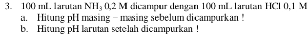 100 mL larutan NH_3 0,2 M dicampur dengan 100 mL larutan HCl 0,1 M
a. Hitung pH masing - masing sebelum dicampurkan ! 
b. Hitung pH larutan setelah dicampurkan !