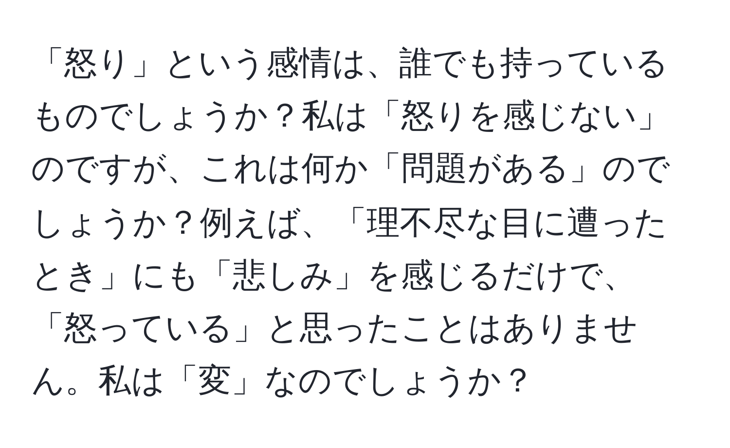 「怒り」という感情は、誰でも持っているものでしょうか？私は「怒りを感じない」のですが、これは何か「問題がある」のでしょうか？例えば、「理不尽な目に遭ったとき」にも「悲しみ」を感じるだけで、「怒っている」と思ったことはありません。私は「変」なのでしょうか？