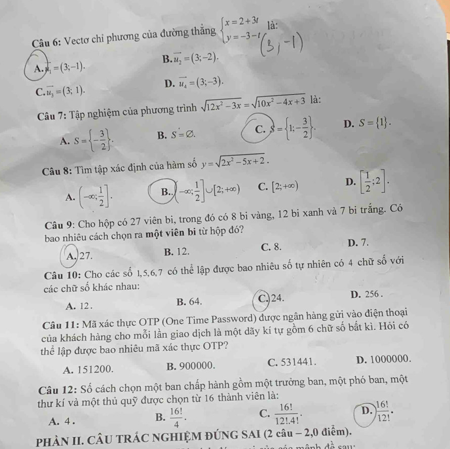 Vectơ chỉ phương của đường thắng beginarrayl x=2+3t y=-3-tendarray. là:
B. vector u_2=(3;-2).
A. mu _1=(3;-1).
D. vector u_4=(3;-3).
C. vector u_3=(3;1).
Câu 7: Tập nghiệm của phương trình sqrt(12x^2-3x)=sqrt(10x^2-4x+3) là:
A. S= - 3/2  . B. S=varnothing . C. S= 1;- 3/2  . D. S= 1 .
Câu 8: Tìm tập xác định của hàm số y=sqrt(2x^2-5x+2).
A. (-∈fty ; 1/2 ]. B. (-∈fty ; 1/2 ]∪ [2;+∈fty ) C. [2;+∈fty ) D. [ 1/2 ;2].
Câu 9: Cho hộp có 27 viên bi, trong đó có 8 bi vàng, 12 bi xanh và 7 bi trắng. Có
bao nhiêu cách chọn ra một viên bi từ hộp đó?
A. 27. B. 12. C. 8. D. 7.
Câu 10: Cho các số 1,5,6,7 có thể lập được bao nhiêu số tự nhiên có 4 chữ số với
các chữ số khác nhau:
A. 12 . B. 64. C.)24. D. 256 .
Câu 11: Mã xác thực OTP (One Time Password) được ngân hàng gửi vào điện thoại
của khách hàng cho mỗi lần giao dịch là một dãy kí tự gồm 6 chữ số bất kì. Hỏi có
thể lập được bao nhiêu mã xác thực OTP?
A. 151200. B. 900000. C. 531441. D. 1000000.
Câu 12: Số cách chọn một ban chấp hành gồm một trưởng ban, một phó ban, một
thư kí và một thủ quỹ được chọn từ 16 thành viên là:
C.
D.
A. 4 .
B.  16!/4 ·  16!/12!.4! . ) 16!/12! ·
PHÀN II. CÂU TRÁC NGHIỆM ĐÚNG SAI (2 câu − 2,0 điểm).
an