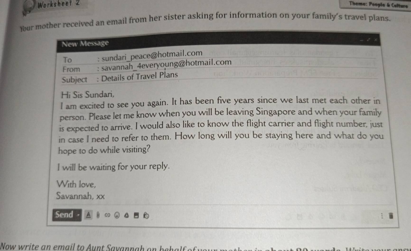 Worksheet 2 Theme: People & Culture 
Your mother received an email from her sister asking for information on your family’s travel plans. 
New Message 
To : sundari_peace@hotmail.com 
From : savannah_4everyoung@hotmail.com 
Subject : Details of Travel Plans 
Hi Sis Sundari, 
I am excited to see you again. It has been five years since we last met each other in 
person. Please let me know when you will be leaving Singapore and when your family 
is expected to arrive. I would also like to know the flight carrier and flight number, just 
in case I need to refer to them. How long will you be staying here and what do you 
hope to do while visiting? 
I will be waiting for your reply. 
With love, 
Savannah, xx 
Send 
Now write an email to Aunt Savannah on behalf of