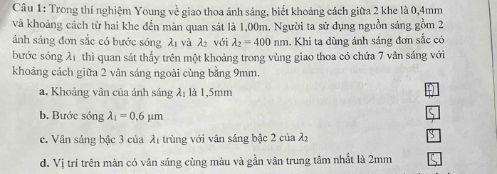 Trong thí nghiệm Young về giao thoa ánh sáng, biết khoảng cách giữa 2 khe là 0,4mm
và khoảng cách từ hai khe đến màn quan sát là 1,00m. Người ta sử dụng nguồn sáng gồm 2
ánh sáng đơn sắc có bước sóng lambda _1 và lambda _2 với lambda _2=400nm. Khi ta dùng ánh sáng đơn sắc có
bước sóng lambda _1 thì quan sát thấy trên một khoảng trong vùng giao thoa có chứa 7 vân sáng với
khoảng cách giữa 2 vân sáng ngoài cùng bằng 9mm.
a. Khoảng vân của ánh sáng lambda _1 là 1,5mm
b. Bước sóng lambda _1=0,6mu m
c. Vân sáng bậc 3 của λị trùng với vân sáng bậc 2 của 22
d. Vị trí trên màn có vân sáng cùng màu và gần vân trung tâm nhất là 2mm